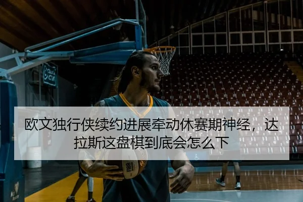 欧文独行侠续约进展牵动休赛期神经，达拉斯这盘棋到底会怎么下